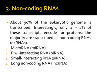  About 90% of the eukaryotic genome is
transcribed. Interestingly, only 1 – 2% of
these transcripts encode for proteins; the
majority are transcribed as non-coding RNAs
(ncRNAs).
1. MicroRNA (miRNA)
2. Piwi-interacting RNA (piRNA)
3. Small-interacting RNA (siRNA)
4. Long non-coding RNA (lncRNA)
 