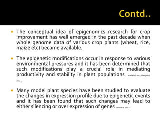  The conceptual idea of epigenomics research for crop
improvement has well emerged in the past decade when
whole genome data of various crop plants (wheat, rice,
maize etc) became available.
 The epigenetic modifications occur in response to various
environmental pressures and it has been determined that
such modifications play a crucial role in mediating
productivity and stability in plant populations Latzel et al, 2013; Wang et al,
2014.
 Many model plant species have been studied to evaluate
the changes in expression profile due to epigenetic events
and it has been found that such changes may lead to
either silencing or over expression of genes Sarma et al, 2015.
 