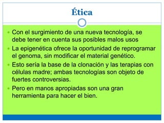 Ética
 Con el surgimiento de una nueva tecnología, se
debe tener en cuenta sus posibles malos usos
 La epigenética ofrece la oportunidad de reprogramar
el genoma, sin modificar el material genético.
 Esto sería la base de la clonación y las terapias con
células madre; ambas tecnologías son objeto de
fuertes controversias.
 Pero en manos apropiadas son una gran
herramienta para hacer el bien.
 