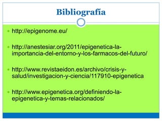 Bibliografía
 http://epigenome.eu/
 http://anestesiar.org/2011/epigenetica-la-
importancia-del-entorno-y-los-farmacos-del-futuro/
 http://www.revistaeidon.es/archivo/crisis-y-
salud/investigacion-y-ciencia/117910-epigenetica
 http://www.epigenetica.org/definiendo-la-
epigenetica-y-temas-relacionados/
 