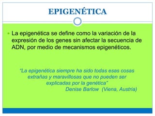 EPIGENÉTICA
 La epigenética se define como la variación de la
expresión de los genes sin afectar la secuencia de
ADN, por medio de mecanismos epigenéticos.
“La epigenética siempre ha sido todas esas cosas
extrañas y maravillosas que no pueden ser
explicadas por la genética”
Denise Barlow (Viena, Austria)
 