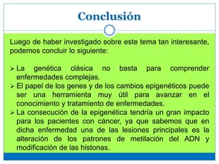 Conclusión
Luego de haber investigado sobre este tema tan interesante,
podemos concluir lo siguiente:
 La genética clásica no basta para comprender
enfermedades complejas.
 El papel de los genes y de los cambios epigenéticos puede
ser una herramienta muy útil para avanzar en el
conocimiento y tratamiento de enfermedades.
 La consecución de la epigenética tendría un gran impacto
para los pacientes con cáncer, ya que sabemos que en
dicha enfermedad una de las lesiones principales es la
alteración de los patrones de metilación del ADN y
modificación de las histonas.
 
