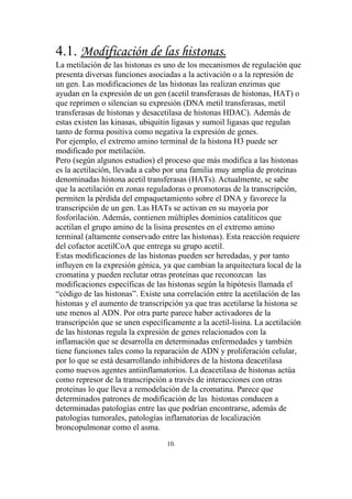 4.1. Modificación de las histonas.
La metilación de las histonas es uno de los mecanismos de regulación que
presenta diversas funciones asociadas a la activación o a la represión de
un gen. Las modificaciones de las histonas las realizan enzimas que
ayudan en la expresión de un gen (acetil transferasas de histonas, HAT) o
que reprimen o silencian su expresión (DNA metil transferasas, metil
transferasas de histonas y desacetilasa de histonas HDAC). Además de
estas existen las kinasas, ubiquitin ligasas y sumoil ligasas que regulan
tanto de forma positiva como negativa la expresión de genes.
Por ejemplo, el extremo amino terminal de la histona H3 puede ser
modificado por metilación.
Pero (según algunos estudios) el proceso que más modifica a las histonas
es la acetilación, llevada a cabo por una familia muy amplia de proteínas
denominadas histona acetil transferasas (HATs). Actualmente, se sabe
que la acetilación en zonas reguladoras o promotoras de la transcripción,
permiten la pérdida del empaquetamiento sobre el DNA y favorece la
transcripción de un gen. Las HATs se activan en su mayoría por
fosforilación. Además, contienen múltiples dominios catalíticos que
acetilan el grupo amino de la lisina presentes en el extremo amino
terminal (altamente conservado entre las histonas). Esta reacción requiere
del cofactor acetilCoA que entrega su grupo acetil.
Estas modificaciones de las histonas pueden ser heredadas, y por tanto
influyen en la expresión génica, ya que cambian la arquitectura local de la
cromatina y pueden reclutar otras proteínas que reconozcan las
modificaciones específicas de las histonas según la hipótesis llamada el
“código de las histonas”. Existe una correlación entre la acetilación de las
histonas y el aumento de transcripción ya que tras acetilarse la histona se
une menos al ADN. Por otra parte parece haber activadores de la
transcripción que se unen específicamente a la acetil-lisina. La acetilación
de las histonas regula la expresión de genes relacionados con la
inflamación que se desarrolla en determinadas enfermedades y también
tiene funciones tales como la reparación de ADN y proliferación celular,
por lo que se está desarrollando inhibidores de la histona deacetilasa
como nuevos agentes antiinflamatorios. La deacetilasa de histonas actúa
como represor de la transcripción a través de interacciones con otras
proteínas lo que lleva a remodelación de la cromatina. Parece que
determinados patrones de modificación de las histonas conducen a
determinadas patologías entre las que podrían encontrarse, además de
patologías tumorales, patologías inflamatorias de localización
broncopulmonar como el asma.
                                  10.
 