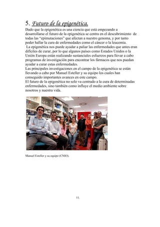 5. Futuro de la epigenética.
Dado que la epigenética es una ciencia que está empezando a
desarrollarse el futuro de la epigenética se centra en el descubrimiento de
todas las “epimutaciones” que afectan a nuestro genoma, y por tanto
poder hallar la cura de enfermedades como el cáncer o la leucemia.
 La epigenética nos puede ayudar a paliar las enfermedades que antes eran
difíciles de curar, por lo que algunos países como Estados Unidos o la
Unión Europa están realizando sustanciales esfuerzos para llevar a cabo
programas de investigación para encontrar los fármacos que nos puedan
ayudar a curar estas enfermedades.
Las principales investigaciones en el campo de la epigenética se están
llevando a cabo por Manuel Esteller y su equipo los cuales han
conseguido importantes avances en este campo.
El futuro de la epigenética no solo va centrado a la cura de determinadas
enfermedades, sino también como influye el medio ambiente sobre
nosotros y nuestra vida.




Manuel Esteller y su equipo (CNIO).




                                      11.
 