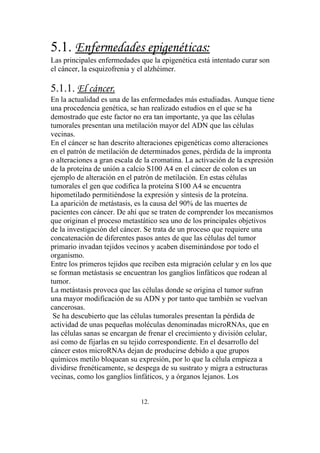 5.1. Enfermedades epigenéticas:
Las principales enfermedades que la epigenética está intentado curar son
el cáncer, la esquizofrenia y el alzhéimer.

5.1.1. El cáncer.
En la actualidad es una de las enfermedades más estudiadas. Aunque tiene
una procedencia genética, se han realizado estudios en el que se ha
demostrado que este factor no era tan importante, ya que las células
tumorales presentan una metilación mayor del ADN que las células
vecinas.
En el cáncer se han descrito alteraciones epigenéticas como alteraciones
en el patrón de metilación de determinados genes, pérdida de la impronta
o alteraciones a gran escala de la cromatina. La activación de la expresión
de la proteína de unión a calcio S100 A4 en el cáncer de colon es un
ejemplo de alteración en el patrón de metilación. En estas células
tumorales el gen que codifica la proteína S100 A4 se encuentra
hipometilado permitiéndose la expresión y síntesis de la proteína.
La aparición de metástasis, es la causa del 90% de las muertes de
pacientes con cáncer. De ahí que se traten de comprender los mecanismos
que originan el proceso metastático sea uno de los principales objetivos
de la investigación del cáncer. Se trata de un proceso que requiere una
concatenación de diferentes pasos antes de que las células del tumor
primario invadan tejidos vecinos y acaben diseminándose por todo el
organismo.
Entre los primeros tejidos que reciben esta migración celular y en los que
se forman metástasis se encuentran los ganglios linfáticos que rodean al
tumor.
La metástasis provoca que las células donde se origina el tumor sufran
una mayor modificación de su ADN y por tanto que también se vuelvan
cancerosas.
 Se ha descubierto que las células tumorales presentan la pérdida de
actividad de unas pequeñas moléculas denominadas microRNAs, que en
las células sanas se encargan de frenar el crecimiento y división celular,
así como de fijarlas en su tejido correspondiente. En el desarrollo del
cáncer estos microRNAs dejan de producirse debido a que grupos
químicos metilo bloquean su expresión, por lo que la célula empieza a
dividirse frenéticamente, se despega de su sustrato y migra a estructuras
vecinas, como los ganglios linfáticos, y a órganos lejanos. Los


                              12.
 