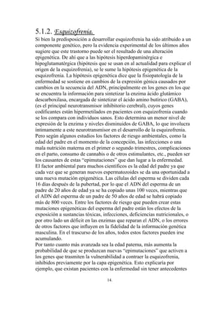 5.1.2. Esquizofrenia.
Si bien la predisposición a desarrollar esquizofrenia ha sido atribuido a un
componente genético, pero la evidencia experimental de los últimos años
sugiere que este trastorno puede ser el resultado de una alteración
epigenética. De ahí que a las hipótesis hiperdopaminérgica e
hipoglutamatérgica (hipótesis que se usan en al actualidad para explicar el
origen de la esquizofrenia), se le sume la hipótesis epigenética de la
esquizofrenia. La hipótesis epigenética dice que la fisiopatología de la
enfermedad se sostiene en cambios de la expresión génica causados por
cambios en la secuencia del ADN, principalmente en los genes en los que
se encuentra la información para sintetizar la enzima ácido glutámico
descarboxilasa, encargada de sintetizar el ácido amino butírico (GABA),
(es el principal neurotransmisor inhibitorio cerebral), cuyos genes
codificantes están hipermetilados en pacientes con esquizofrenia cuando
se los compara con individuos sanos. Esto determina un menor nivel de
expresión de la enzima y niveles disminuidos de GABA, lo que involucra
íntimamente a este neurotransmisor en el desarrollo de la esquizofrenia.
Pero según algunos estudios los factores de riesgo ambientales, como la
edad del padre en el momento de la concepción, las infecciones o una
mala nutrición materna en el primer o segundo trimestres, complicaciones
en el parto, consumo de cannabis o de otros estimulantes, etc., pueden ser
los causantes de estas “epimutaciones” que dan lugar a la enfermedad.
El factor ambiental para muchos científicos es la edad del padre ya que
cada vez que se generan nuevos espermatozoides se da una oportunidad a
una nueva mutación epigenética. Las células del esperma se dividen cada
16 días después de la pubertad, por lo que el ADN del esperma de un
padre de 20 años de edad ya se ha copiado unas 100 veces, mientras que
el ADN del esperma de un padre de 50 años de edad se habrá copiado
más de 800 veces. Entre los factores de riesgo que pueden crear estas
mutaciones epigenéticas del esperma del padre están los efectos de la
exposición a sustancias tóxicas, infecciones, deficiencias nutricionales, o
por otro lado un déficit en las enzimas que reparan el ADN, o los errores
de otros factores que influyen en la fidelidad de la información genética
masculina. En el trascurso de los años, todos estos factores pueden irse
acumulando.
Por tanto cuanto más avanzada sea la edad paterna, más aumenta la
probabilidad de que se produzcan nuevas “epimutaciones” que activen a
los genes que trasmiten la vulnerabilidad a contraer la esquizofrenia,
inhibidos previamente por la capa epigenética. Esto explicaría por
ejemplo, que existan pacientes con la enfermedad sin tener antecedentes

                                   14.
 