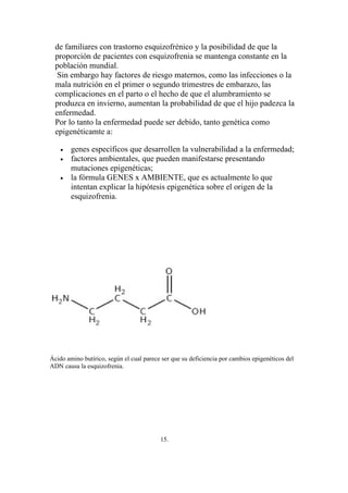 de familiares con trastorno esquizofrénico y la posibilidad de que la
  proporción de pacientes con esquizofrenia se mantenga constante en la
  población mundial.
   Sin embargo hay factores de riesgo maternos, como las infecciones o la
  mala nutrición en el primer o segundo trimestres de embarazo, las
  complicaciones en el parto o el hecho de que el alumbramiento se
  produzca en invierno, aumentan la probabilidad de que el hijo padezca la
  enfermedad.
  Por lo tanto la enfermedad puede ser debido, tanto genética como
  epigenéticamte a:

    •   genes específicos que desarrollen la vulnerabilidad a la enfermedad;
    •   factores ambientales, que pueden manifestarse presentando
        mutaciones epigenéticas;
    •   la fórmula GENES x AMBIENTE, que es actualmente lo que
        intentan explicar la hipótesis epigenética sobre el origen de la
        esquizofrenia.




Ácido amino butírico, según el cual parece ser que su deficiencia por cambios epigenéticos del
ADN causa la esquizofrenia.




                                          15.
 