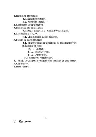 1. Resumen del trabajo:
         1.1. Resumen español.
          1.2. Resumen inglés.
2. Definición de epigenética.
3. Historia de la epigenética.
         3.1. Breve biografía de Conrad Waddington.
4. Metilación del ADN.
          4.1. Modificación de las histonas.
5. Futuro de la epigenética:
          5.1. Enfermedades epigenéticas, su tratamiento y su
         influencia en otras:
                5.1.1. Cáncer.
               5.1.2. Esquizofrenia.
               5.1.3. Alzheimer.
           5.2. Fármacos epigenéticos.
6. Trabajo de campo: Investigaciones actuales en este campo.
7. Conclusión.
8. Bibliografía.




                              1.

2. Resumen.
 
