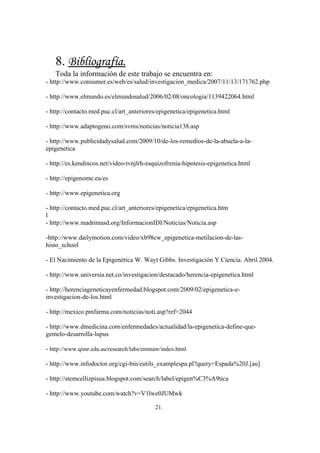 8. Bibliografía.
   Toda la información de este trabajo se encuentra en:
- http://www.consumer.es/web/es/salud/investigacion_medica/2007/11/13/171762.php

- http://www.elmundo.es/elmundosalud/2006/02/08/oncologia/1139422064.html

- http://contacto.med.puc.cl/art_anteriores/epigenetica/epigenetica.html

- http://www.adaptogeno.com/svms/noticias/noticia138.asp

- http://www.publicidadysalud.com/2009/10/de-los-remedios-de-la-abuela-a-la-
epigenetica

- http://es.kendincos.net/video-tvnjlrh-esquizofrenia-hipotesis-epigenetica.html

- http://epigenome.eu/es

- http://www.epigenetica.org

- http://contacto.med.puc.cl/art_anteriores/epigenetica/epigenetica.htm
l
- http://www.madrimasd.org/InformacionIDI/Noticias/Noticia.asp

-http://www.dailymotion.com/video/xb98cw_epigenetica-metilacion-de-las-
histo_school

- El Nacimiento de la Epigenética W. Wayt Gibbs. Investigación Y Ciencia. Abril 2004.

- http://www.universia.net.co/investigacion/destacado/herencia-epigenetica.html

- http://herenciageneticayenfermedad.blogspot.com/2009/02/epigenetica-e-
investigacion-de-los.html

- http://mexico.pmfarma.com/noticias/noti.asp?ref=2044

- http://www.dmedicina.com/enfermedades/actualidad/la-epigenetica-define-que-
gemelo-desarrolla-lupus

- http://www.qimr.edu.au/research/labs/emmaw/index.html

- http://www.infodoctor.org/cgi-bin/eutils_examplespa.pl?query=Espada%20J.[au]

- http://stemcellizpisua.blogspot.com/search/label/epigen%C3%A9tica

- http://www.youtube.com/watch?v=V1lwe0JUMwk

                                          21.
 