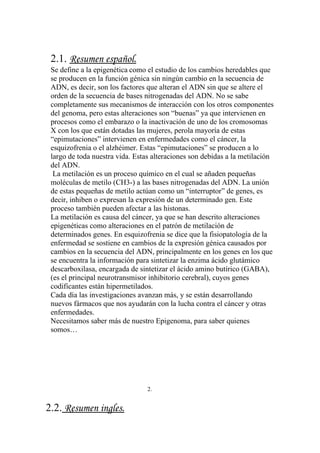 2.1. Resumen español.
 Se define a la epigenética como el estudio de los cambios heredables que
 se producen en la función génica sin ningún cambio en la secuencia de
 ADN, es decir, son los factores que alteran el ADN sin que se altere el
 orden de la secuencia de bases nitrogenadas del ADN. No se sabe
 completamente sus mecanismos de interacción con los otros componentes
 del genoma, pero estas alteraciones son “buenas” ya que intervienen en
 procesos como el embarazo o la inactivación de uno de los cromosomas
 X con los que están dotadas las mujeres, perola mayoría de estas
 “epimutaciones” intervienen en enfermedades como el cáncer, la
 esquizofrenia o el alzhéimer. Estas “epimutaciones” se producen a lo
 largo de toda nuestra vida. Estas alteraciones son debidas a la metilación
 del ADN.
  La metilación es un proceso químico en el cual se añaden pequeñas
 moléculas de metilo (CH3-) a las bases nitrogenadas del ADN. La unión
 de estas pequeñas de metilo actúan como un “interruptor” de genes, es
 decir, inhiben o expresan la expresión de un determinado gen. Este
 proceso también pueden afectar a las histonas.
 La metilación es causa del cáncer, ya que se han descrito alteraciones
 epigenéticas como alteraciones en el patrón de metilación de
 determinados genes. En esquizofrenia se dice que la fisiopatología de la
 enfermedad se sostiene en cambios de la expresión génica causados por
 cambios en la secuencia del ADN, principalmente en los genes en los que
 se encuentra la información para sintetizar la enzima ácido glutámico
 descarboxilasa, encargada de sintetizar el ácido amino butírico (GABA),
 (es el principal neurotransmisor inhibitorio cerebral), cuyos genes
 codificantes están hipermetilados.
 Cada día las investigaciones avanzan más, y se están desarrollando
 nuevos fármacos que nos ayudarán con la lucha contra el cáncer y otras
 enfermedades.
 Necesitamos saber más de nuestro Epigenoma, para saber quienes
 somos…




                                 2.


2.2. Resumen ingles.
 