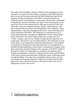 The study of the heredables changes is defined to the epigenética as that
take place in the genic function without no change in the ADN sequence,
that is to say, are the factors that alter the DNA without the order of the
sequence of bases nitrogenadas of the DNA is altered. One does not
completely know his mechanisms of interaction with the other components
of the genome, but these alterations are “good” since the pregnancy or the
inactivity of one of the chromosomes X takes part in processes like with
which the women are equipped, majority of these “epimutaciones” take
part in diseases like the cancer, the schizophrenia or the Alzheimer. These
“epimutaciones” take place throughout all our life. These alterations must
to the metilación of the DNA. The metilación is a chemical process in
which small molecules of methyl are added (CH3-) to the “nitrogenadas”
bases of the DNA. The union of these small ones of methyl acts as a
“switch” of genes, that is to say, inhibits or expresses the expression of a
certain gene. This process also can affect histones. The metilación is cause
of the cancer, since epigenéticas alterations like alterations in the landlord
of metilación of certain genes have been described. In schizophrenia it is
said that the physiopathology of the disease is maintained in changes of the
genic expression caused by changes in the sequence of the DNA, mainly in
the genes in which is the information to synthesize the glutámico acid
enzyme descarboxilasa, ordered to synthesize butyric amino acid (GABA),
(is the main cerebral neurotransmitter inhibiting), whose codificantes genes
are hipermetilados. Every day the investigations advance more, we have
seen already are being developed new drugs that will help with the fight
against the cancer and other diseases us. We need to know more of our
Epigenoma, to know who we are…




                                   3.


2. Definición epigenética.
 