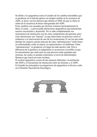 Se define a la epigenética como el estudio de los cambios heredables que
se producen en la función génica sin ningún cambio en la secuencia de
ADN, es decir, son los factores que alteran el ADN sin que se altere el
orden de la secuencia de bases nitrogenadas del ADN.
Estos cambios son causados por factores externos (principalmente la
dieta, el estrés…), provocando alteraciones epigenéticas que determinan
nuestro crecimiento y desarrollo. No se sabe completamente sus
mecanismos de interacción con los otros componentes del genoma, pero
estas alteraciones son “buenas” ya que intervienen en procesos como el
embarazo o la inactivación de uno de los cromosomas X con los que están
dotadas las mujeres, perola mayoría de estas “epimutaciones” intervienen
en enfermedades como el cáncer, la esquizofrenia o el alzhéimer. Estas
“epimutaciones” se producen a lo largo de toda nuestra vida. Pero a
diferencia de la genética; la epigenética es un proceso reversible ya que
los mecanismos que interviene en este proceso están regulados por
enzimas, las cuales se pueden controlarse a través de determinados
fármacos que inactivan estas enzimas.
El control epigenético ocurre de dos maneras diferentes: la metilación
del ADN y el mecanismo de interacción entre las histonas y el ADN.
En España las principales investigaciones de epigenética se llevan a cabo
en el Instituto Nacional de Oncológica.




                                 5.
 