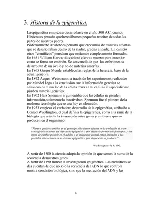3. Historia de la epigenética.
 La epigenética empieza a desarrollarse en el año 300 A.C. cuando
 Hipócrates pensaba que heredábamos pequeños trocitos de todas las
 partes de nuestros padres.
 Posteriormente Aristóteles pensaba que crecíamos de materias amorfas
 que se desarrollaban dentro de la madre, gracias al padre. En cambio
 otros “científicos” pensaban que nacíamos completamente formados.
 En 1651 William Harvey diseccionó ciervos muertos para entender
 como se forma un embrión. Se convenció de que los embriones se
 desarrollan de un óvulo y no de materias amorfas.
 En 1865 Gregor Mendel establece las reglas de la herencia, base de la
 actual genética.
 En 1892 August Weissmann, a través de los experimentos realizados
 por Mendel llega a la conclusión que la información genética se
 almacena en el núcleo de la célula. Para él las células al especializarse
 pierden material genético.
 En 1902 Hans Spemann argumentaba que las células no pierden
 información, solamente la inactivaban. Spemann fue el pionero de la
 moderna tecnología que se usa hoy en clonación.
 En 1953 empieza el verdadero desarrollo de la epigenética, atribuido a
 Conrad Waddington, el cual definía la epigenética, como a la rama de la
 biología que estudia la interacción entre genes y ambiente que se
 producen en el organismo:

    “Parece que los cambios en el genotipo sólo tienen efectos en la evolución si traen
    consigo alteraciones en el proceso epigenético por el que se forman los fenotipos; y los
    tipos de cambio posible en el adulto o en cualquier animal están limitados a las
    posibles alteraciones en el sistema epigenético por el que éste se produce.”

                                                          Waddington 1953: 190.

 A partir de 1980 la ciencia adopta la opinión de que somos la suma de la
 secuencia de nuestros genes.
 A partir de 1990 florece la investigación epigenética. Los científicos se
 dan cuentan de que no solo la secuencia del ADN lo que controla
 nuestra condición biológica, sino que la metilación del ADN y las




                                         6.
 