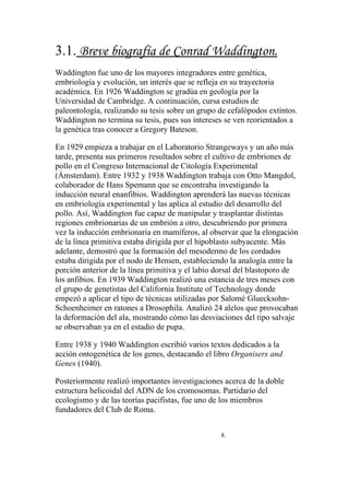 3.1. Breve biografía de Conrad Waddington.
Waddington fue uno de los mayores integradores entre genética,
embriología y evolución, un interés que se refleja en su trayectoria
académica. En 1926 Waddington se gradúa en geología por la
Universidad de Cambridge. A continuación, cursa estudios de
paleontología, realizando su tesis sobre un grupo de cefalópodos extintos.
Waddington no termina su tesis, pues sus intereses se ven reorientados a
la genética tras conocer a Gregory Bateson.

En 1929 empieza a trabajar en el Laboratorio Strangeways y un año más
tarde, presenta sus primeros resultados sobre el cultivo de embriones de
pollo en el Congreso Internacional de Citología Experimental
(Ámsterdam). Entre 1932 y 1938 Waddington trabaja con Otto Mangdol,
colaborador de Hans Spemann que se encontraba investigando la
inducción neural enanfibios. Waddington aprenderá las nuevas técnicas
en embriología experimental y las aplica al estudio del desarrollo del
pollo. Así, Waddington fue capaz de manipular y trasplantar distintas
regiones embrionarias de un embrión a otro, descubriendo por primera
vez la inducción embrionaria en mamíferos, al observar que la elongación
de la línea primitiva estaba dirigida por el hipoblasto subyacente. Más
adelante, demostró que la formación del mesodermo de los cordados
estaba dirigida por el nodo de Hensen, estableciendo la analogía entre la
porción anterior de la línea primitiva y el labio dorsal del blastoporo de
los anfibios. En 1939 Waddington realizó una estancia de tres meses con
el grupo de genetistas del California Institute of Technology donde
empezó a aplicar el tipo de técnicas utilizadas por Salomé Gluecksohn-
Schoenheimer en ratones a Drosophila. Analizó 24 alelos que provocaban
la deformación del ala, mostrando cómo las desviaciones del tipo salvaje
se observaban ya en el estadio de pupa.

Entre 1938 y 1940 Waddington escribió varios textos dedicados a la
acción ontogenética de los genes, destacando el libro Organisers and
Genes (1940).

Posteriormente realizó importantes investigaciones acerca de la doble
estructura helicoidal del ADN de los cromosomas. Partidario del
ecologismo y de las teorías pacifistas, fue uno de los miembros
fundadores del Club de Roma.


                                                  8.
 