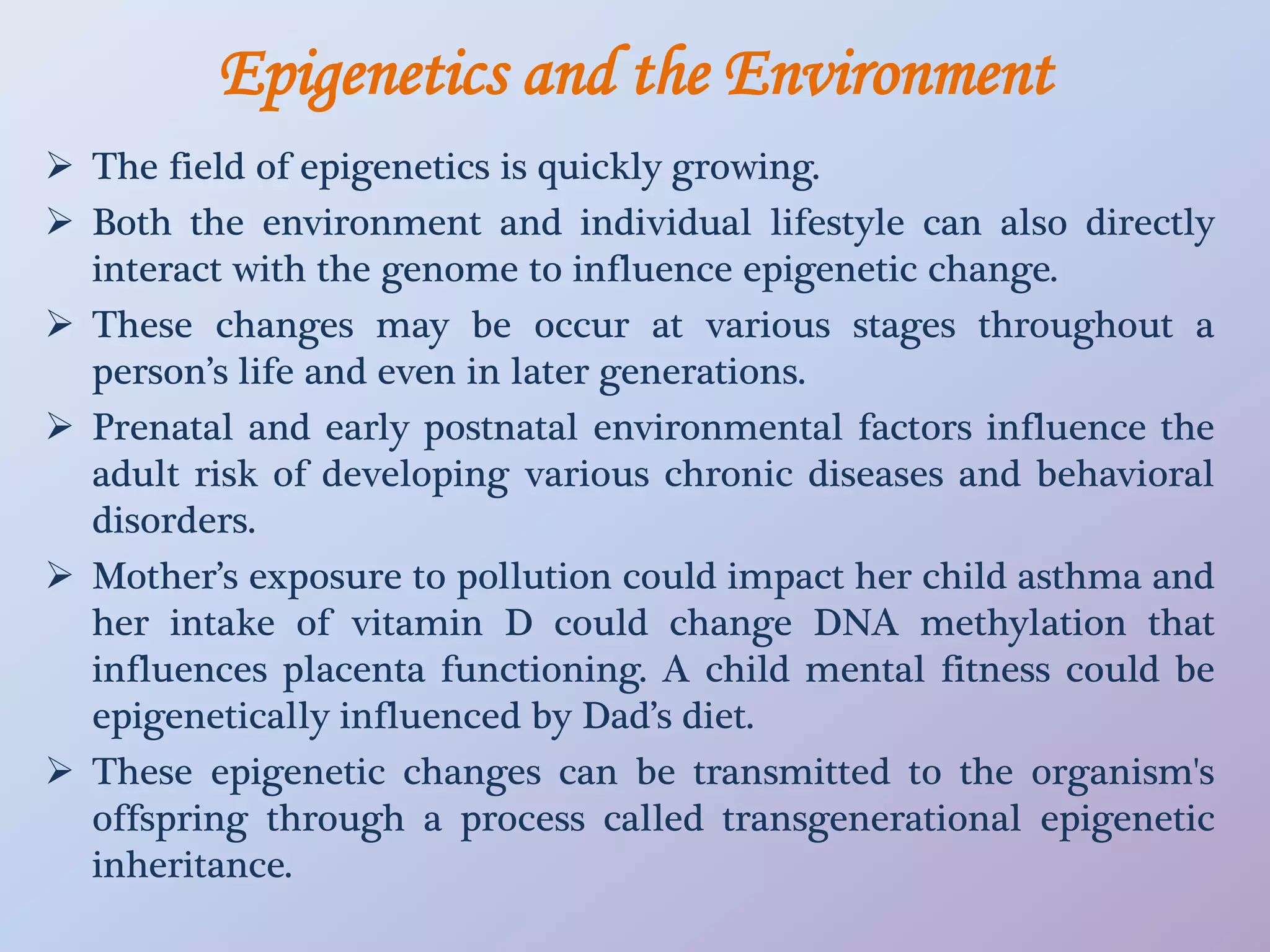 Epigenetics and the Environment
 The field of epigenetics is quickly growing.
 Both the environment and individual lifestyle can also directly
interact with the genome to influence epigenetic change.
 These changes may be occur at various stages throughout a
person’s life and even in later generations.
 Prenatal and early postnatal environmental factors influence the
adult risk of developing various chronic diseases and behavioral
disorders.
 Mother’s exposure to pollution could impact her child asthma and
her intake of vitamin D could change DNA methylation that
influences placenta functioning. A child mental fitness could be
epigenetically influenced by Dad’s diet.
 These epigenetic changes can be transmitted to the organism's
offspring through a process called transgenerational epigenetic
inheritance.
 