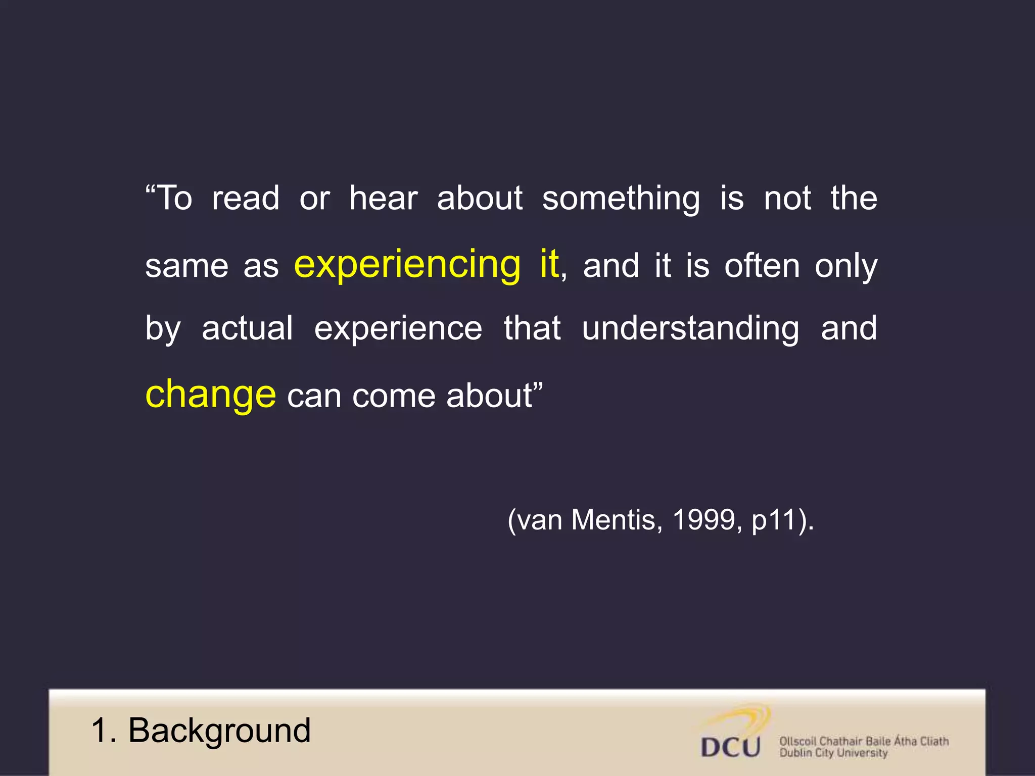 “To read or hear about something is not the 
same as experiencing it, and it is often only 
by actual experience that understanding and 
change can come about” 
(van Mentis, 1999, p11). 
1. Background 
 