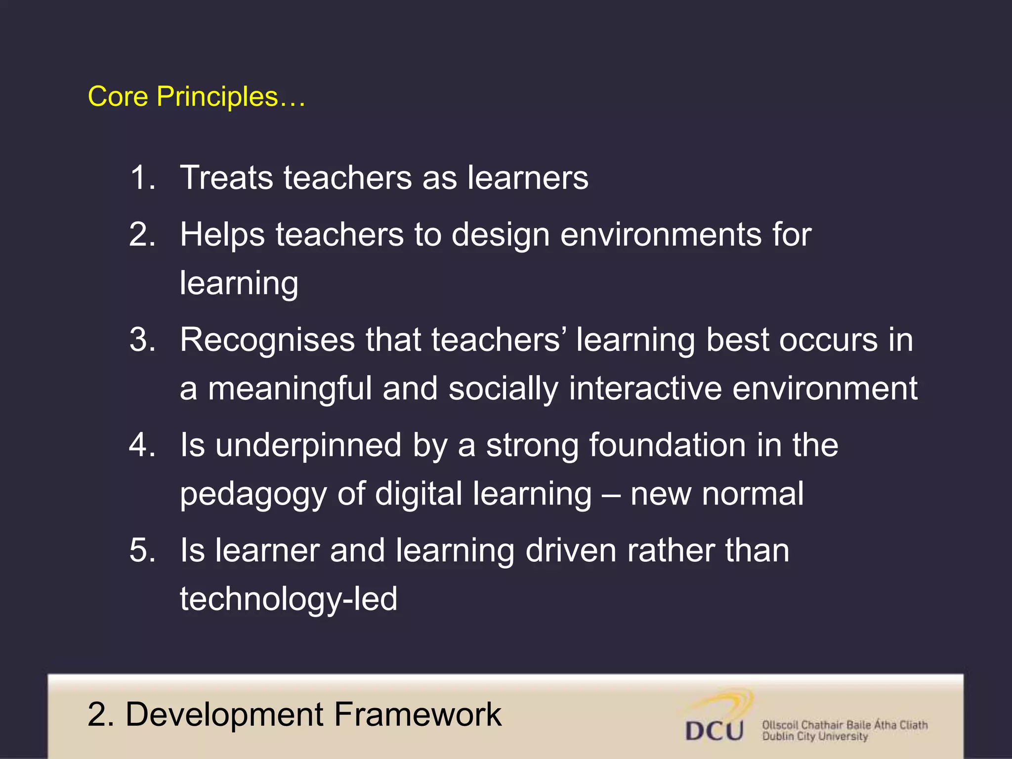 Core Principles… 
1. Treats teachers as learners 
2. Helps teachers to design environments for 
learning 
3. Recognises that teachers’ learning best occurs in 
a meaningful and socially interactive environment 
4. Is underpinned by a strong foundation in the 
pedagogy of digital learning – new normal 
5. Is learner and learning driven rather than 
technology-led 
2. Development Framework 
 
