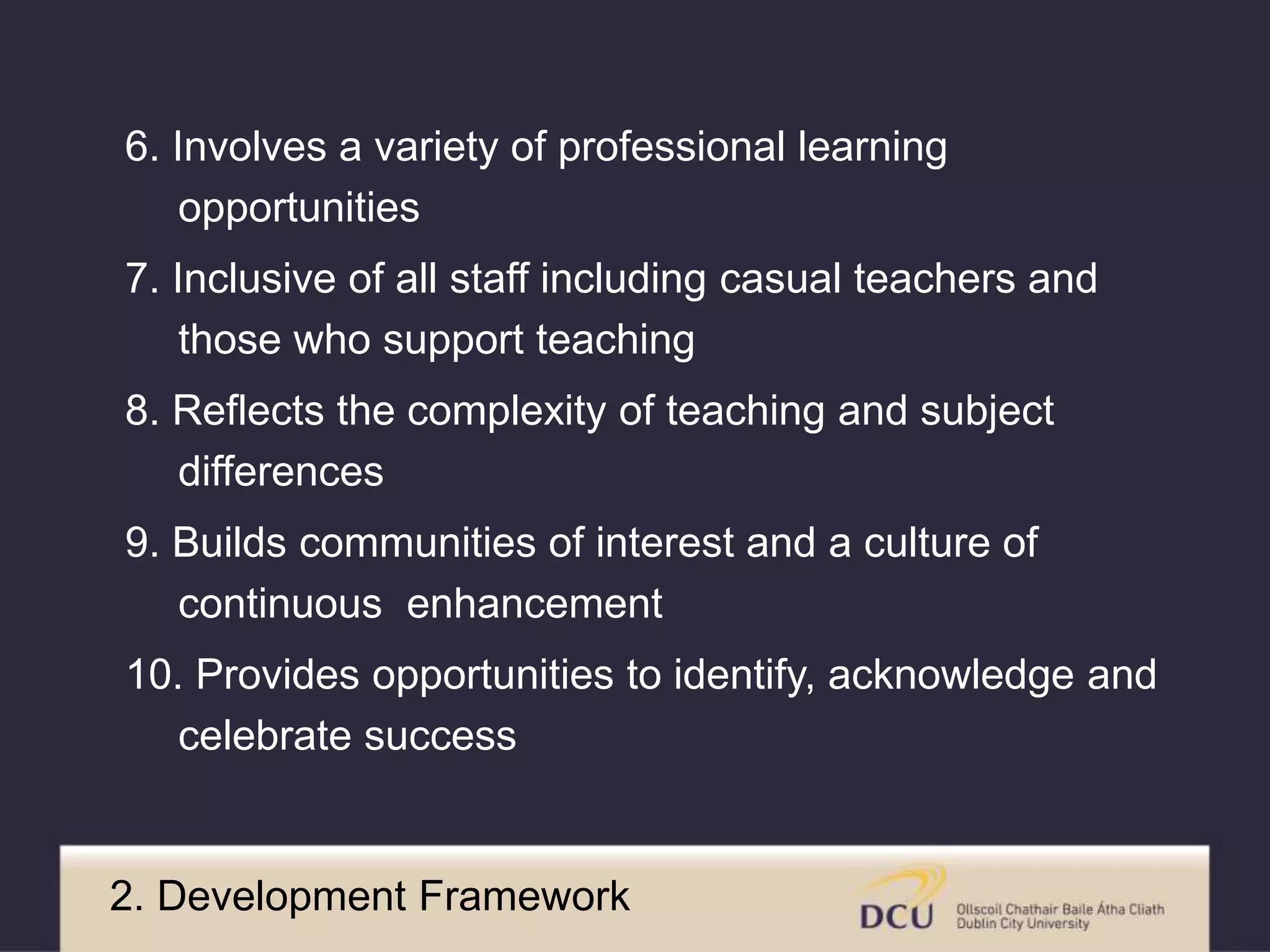 6. Involves a variety of professional learning 
opportunities 
7. Inclusive of all staff including casual teachers and 
those who support teaching 
8. Reflects the complexity of teaching and subject 
differences 
9. Builds communities of interest and a culture of 
continuous enhancement 
10. Provides opportunities to identify, acknowledge and 
celebrate success 
2. Development Framework 
 