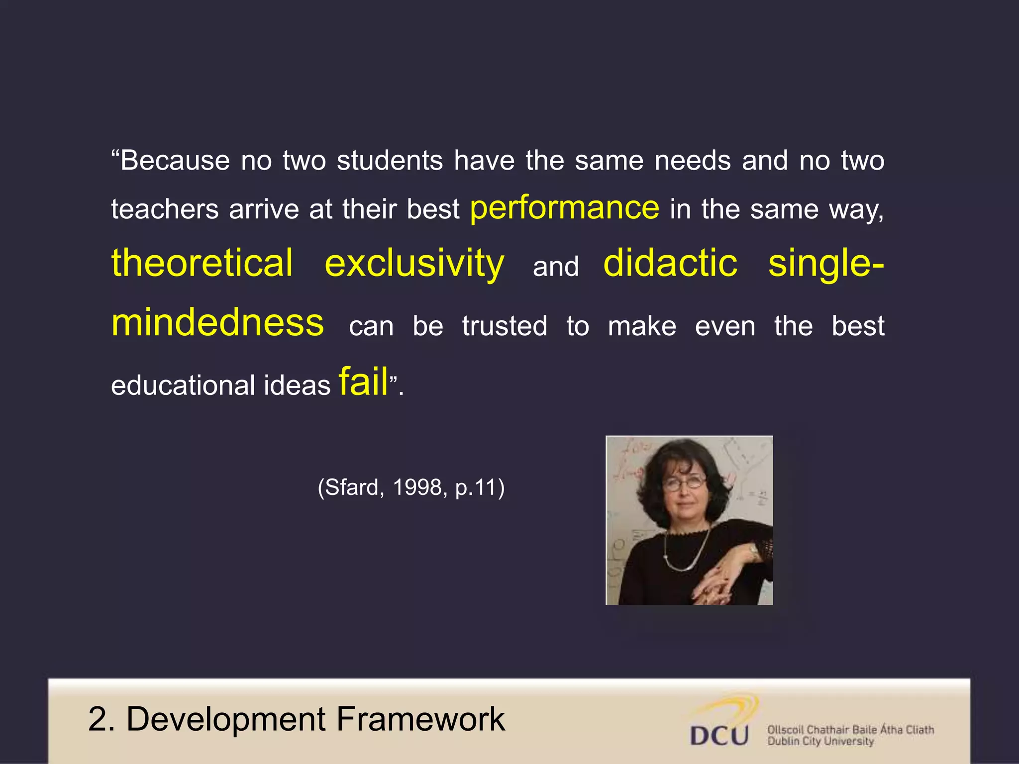 “Because no two students have the same needs and no two 
teachers arrive at their best performance in the same way, 
theoretical exclusivity and didactic single-mindedness 
can be trusted to make even the best 
educational ideas fail”. 
(Sfard, 1998, p.11) 
2. Development Framework 
 