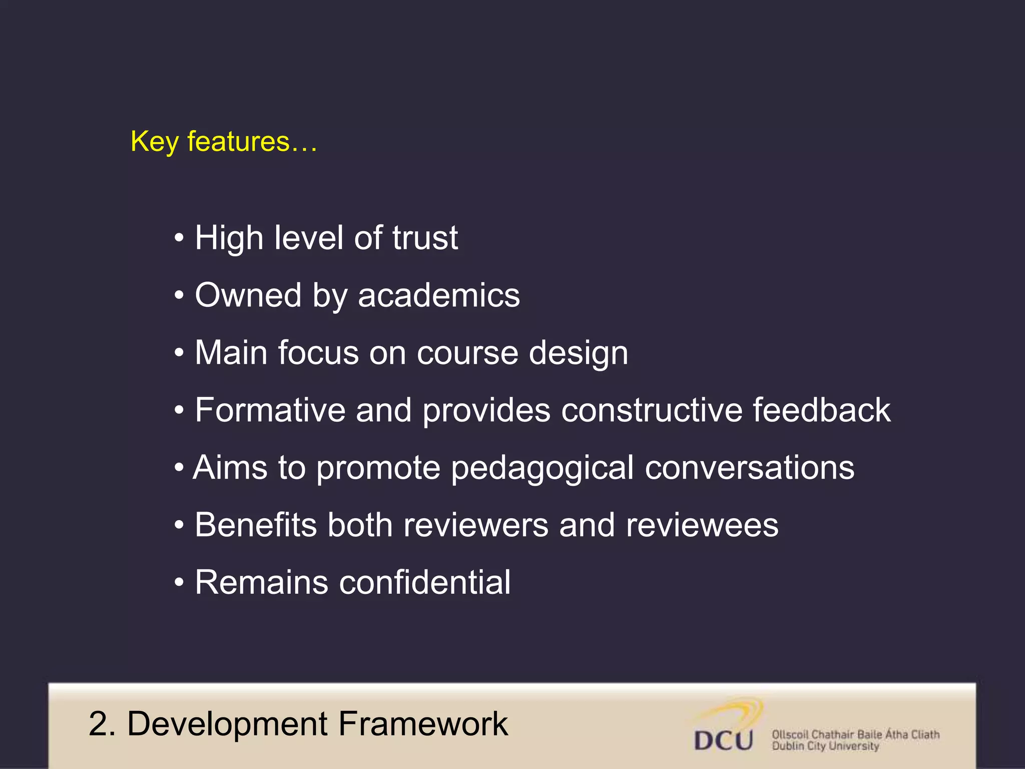Key features… 
• High level of trust 
• Owned by academics 
• Main focus on course design 
• Formative and provides constructive feedback 
• Aims to promote pedagogical conversations 
• Benefits both reviewers and reviewees 
• Remains confidential 
2. Development Framework 
 
