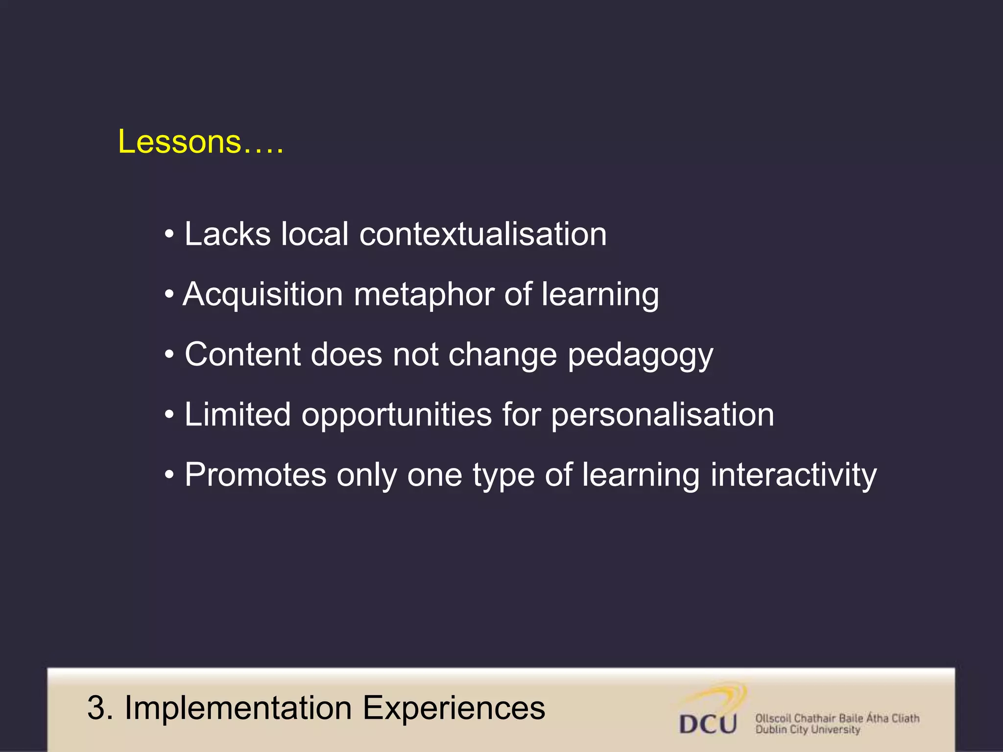 Lessons…. 
• Lacks local contextualisation 
• Acquisition metaphor of learning 
• Content does not change pedagogy 
• Limited opportunities for personalisation 
• Promotes only one type of learning interactivity 
3. Implementation Experiences 
 