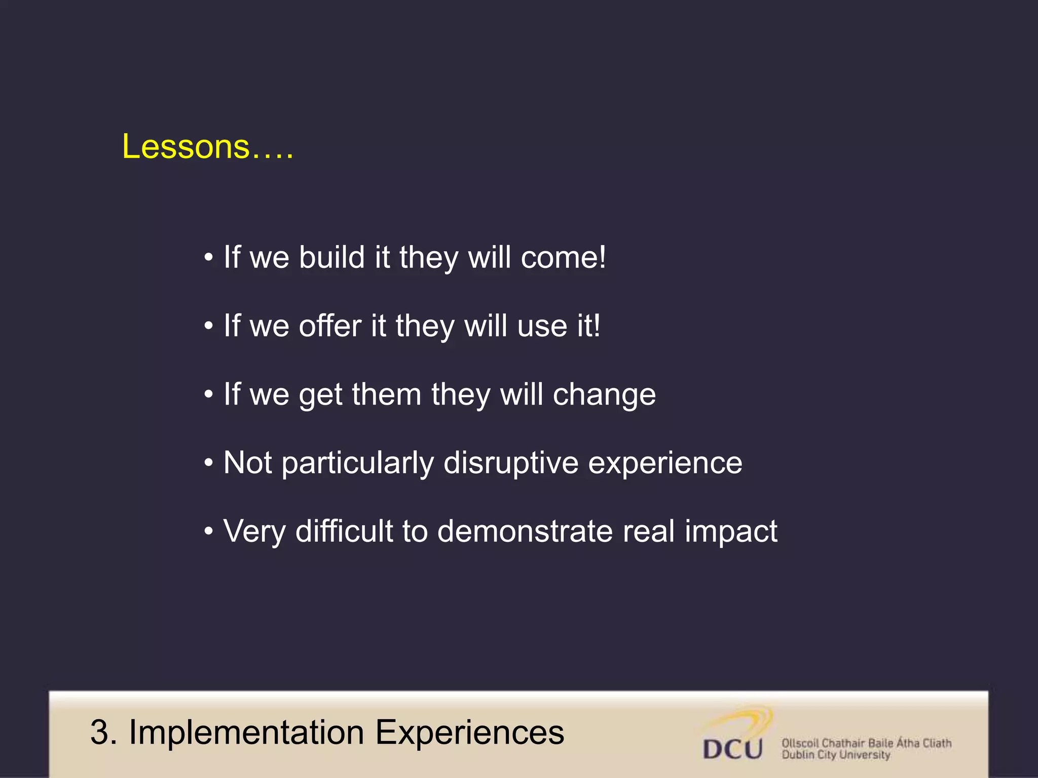 Lessons…. 
• If we build it they will come! 
• If we offer it they will use it! 
• If we get them they will change 
• Not particularly disruptive experience 
• Very difficult to demonstrate real impact 
3. Implementation Experiences 
 