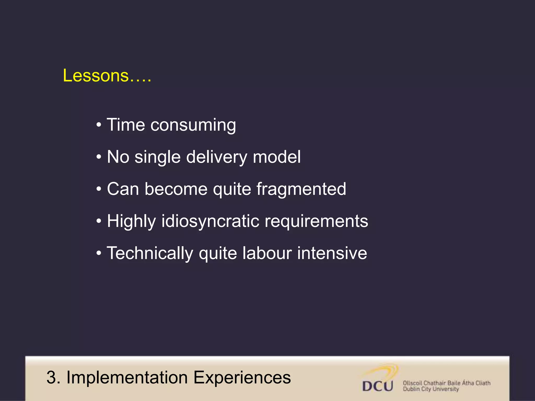 Lessons…. 
• Time consuming 
• No single delivery model 
• Can become quite fragmented 
• Highly idiosyncratic requirements 
• Technically quite labour intensive 
3. Implementation Experiences 
 