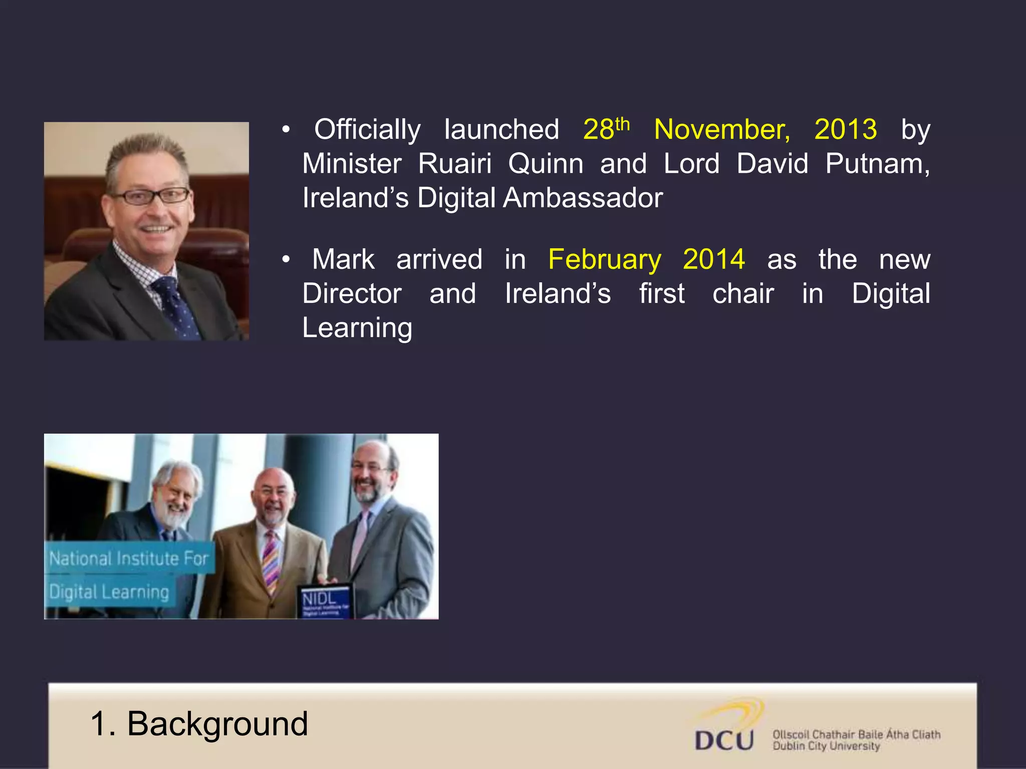 • Officially launched 28th November, 2013 by 
Minister Ruairi Quinn and Lord David Putnam, 
Ireland’s Digital Ambassador 
• Mark arrived in February 2014 as the new 
Director and Ireland’s first chair in Digital 
Learning 
1. Background 
 