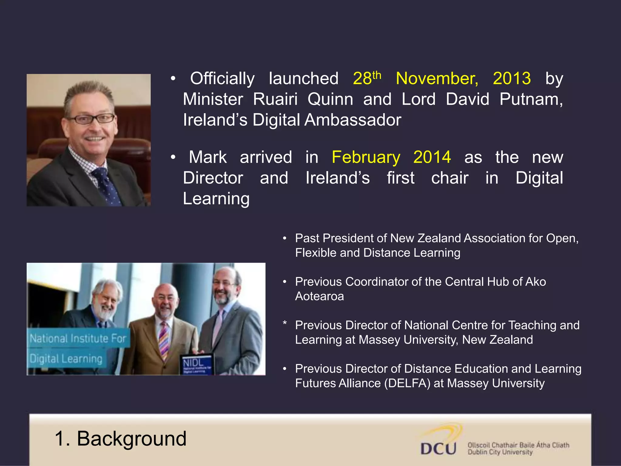 • Officially launched 28th November, 2013 by 
Minister Ruairi Quinn and Lord David Putnam, 
Ireland’s Digital Ambassador 
• Mark arrived in February 2014 as the new 
Director and Ireland’s first chair in Digital 
Learning 
• Past President of New Zealand Association for Open, 
Flexible and Distance Learning 
• Previous Coordinator of the Central Hub of Ako 
Aotearoa 
* Previous Director of National Centre for Teaching and 
Learning at Massey University, New Zealand 
• Previous Director of Distance Education and Learning 
Futures Alliance (DELFA) at Massey University 
1. Background 
 