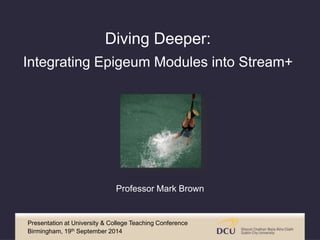 Diving Deeper: 
Integrating Epigeum Modules into Stream+ 
Professor Mark Brown 
Presentation at University & College Teaching Conference 
Birmingham, 19th September 2014 
 