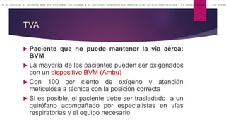 TVA
 Paciente que no puede mantener la vía aérea:
BVM
 La mayoría de los pacientes pueden ser oxigenados
con un dispositivo BVM (Ambu)
 Con 100 por ciento de oxígeno y atención
meticulosa a técnica con la posición correcta
 Si es posible, el paciente debe ser trasladado a un
quirófano acompañado por especialistas en vías
respiratorias y el equipo necesario
Si es posible, el paciente debe ser trasladado con cuidado a un quirófano acompañado por especialistas en vías respiratorias y el equipo necesario y sin preocu
 