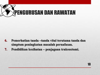 PENGURUSAN DAN RAWATAN
6.6. Pemerhatian tanda –tanda vital terutama tanda danPemerhatian tanda –tanda vital terutama tanda dan
simptom peningkatan masalah pernafasan.simptom peningkatan masalah pernafasan.
7.7. Pendidikan kesihatan – penjagaan trakeostomi.Pendidikan kesihatan – penjagaan trakeostomi.
10
 