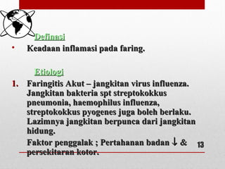 DefinasiDefinasi
• Keadaan inflamasi pada faring.Keadaan inflamasi pada faring.
EtiologiEtiologi
1.1. Faringitis Akut – jangkitan virus influenza.Faringitis Akut – jangkitan virus influenza.
Jangkitan bakteria spt streptokokkusJangkitan bakteria spt streptokokkus
pneumonia, haemophilus influenza,pneumonia, haemophilus influenza,
streptokokkus pyogenes juga boleh berlaku.streptokokkus pyogenes juga boleh berlaku.
Lazimnya jangkitan berpunca dari jangkitanLazimnya jangkitan berpunca dari jangkitan
hidung.hidung.
Faktor penggalak ; Pertahanan badanFaktor penggalak ; Pertahanan badan ↓↓ &&
persekitaran kotor.persekitaran kotor.
13
 