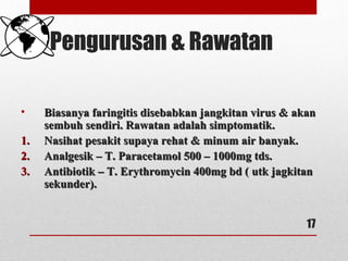 Pengurusan & Rawatan
• Biasanya faringitis disebabkan jangkitan virus & akanBiasanya faringitis disebabkan jangkitan virus & akan
sembuh sendiri. Rawatan adalah simptomatik.sembuh sendiri. Rawatan adalah simptomatik.
1.1. Nasihat pesakit supaya rehat & minum air banyak.Nasihat pesakit supaya rehat & minum air banyak.
2.2. Analgesik – T. Paracetamol 500 – 1000mg tds.Analgesik – T. Paracetamol 500 – 1000mg tds.
3.3. Antibiotik – T. Erythromycin 400mg bd ( utk jagkitanAntibiotik – T. Erythromycin 400mg bd ( utk jagkitan
sekunder).sekunder).
17
 