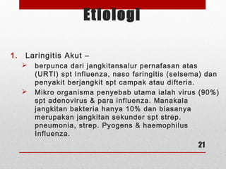 Etiologi
1. Laringitis Akut –
 berpunca dari jangkitansalur pernafasan atas
(URTI) spt Influenza, naso faringitis (selsema) dan
penyakit berjangkit spt campak atau difteria.
 Mikro organisma penyebab utama ialah virus (90%)
spt adenovirus & para influenza. Manakala
jangkitan bakteria hanya 10% dan biasanya
merupakan jangkitan sekunder spt strep.
pneumonia, strep. Pyogens & haemophilus
Influenza.
21
 