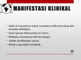 MANIFESTASI KLINIKAL
• Sakit & ketenderan tekak terutama ketika bercakap dan
menelan (disfagia).
• Suara parau (Hoarseness of voice).
• Disfonia ( kesukaran utk bercakap).
• Afonia (kehilangan suara).
• Batuk yang tidak berkahak.
23
 