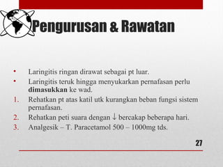 Pengurusan & Rawatan
• Laringitis ringan dirawat sebagai pt luar.
• Laringitis teruk hingga menyukarkan pernafasan perlu
dimasukkan ke wad.
1. Rehatkan pt atas katil utk kurangkan beban fungsi sistem
pernafasan.
2. Rehatkan peti suara dengan ↓ bercakap beberapa hari.
3. Analgesik – T. Paracetamol 500 – 1000mg tds.
27
 