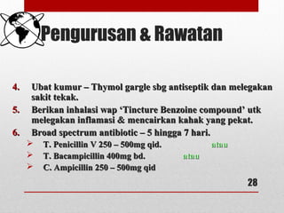 Pengurusan & Rawatan
4.4. Ubat kumur – Thymol gargle sbg antiseptik dan melegakanUbat kumur – Thymol gargle sbg antiseptik dan melegakan
sakit tekak.sakit tekak.
5.5. Berikan inhalasi wap ‘Tincture Benzoine compound’ utkBerikan inhalasi wap ‘Tincture Benzoine compound’ utk
melegakan inflamasi & mencairkan kahak yang pekat.melegakan inflamasi & mencairkan kahak yang pekat.
6.6. Broad spectrum antibiotic – 5 hingga 7 hari.Broad spectrum antibiotic – 5 hingga 7 hari.
 T. Penicillin V 250 – 500mg qid.T. Penicillin V 250 – 500mg qid. atauatau
 T. Bacampicillin 400mg bd.T. Bacampicillin 400mg bd. atauatau
 C. Ampicillin 250 – 500mg qidC. Ampicillin 250 – 500mg qid
28
 