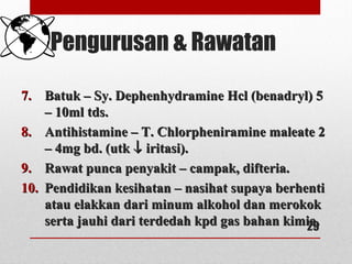 Pengurusan & Rawatan
7.7. Batuk – Sy. Dephenhydramine Hcl (benadryl) 5Batuk – Sy. Dephenhydramine Hcl (benadryl) 5
– 10ml tds.– 10ml tds.
8.8. Antihistamine – T. Chlorpheniramine maleate 2Antihistamine – T. Chlorpheniramine maleate 2
– 4mg bd. (utk– 4mg bd. (utk ↓↓ iritasi).iritasi).
9.9. Rawat punca penyakit – campak, difteria.Rawat punca penyakit – campak, difteria.
10.10. Pendidikan kesihatan – nasihat supaya berhentiPendidikan kesihatan – nasihat supaya berhenti
atau elakkan dari minum alkohol dan merokokatau elakkan dari minum alkohol dan merokok
serta jauhi dari terdedah kpd gas bahan kimia.serta jauhi dari terdedah kpd gas bahan kimia.29
 