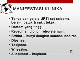 MANIFESTASI KLINIKAL
• Tanda dan gejala URTI spt selsema,Tanda dan gejala URTI spt selsema,
bersin, batuk & sakit tekak.bersin, batuk & sakit tekak.
• Demam yang tinggi.Demam yang tinggi.
• Kepedihan dibhgn retro-sternum.Kepedihan dibhgn retro-sternum.
• Stridor – bunyi dengkur semasa inspirasi.Stridor – bunyi dengkur semasa inspirasi.
• Dipsnea.Dipsnea.
• Takipnea.Takipnea.
• Wheezing.Wheezing.
• Auskultasi – krepitasi.Auskultasi – krepitasi.
32
 