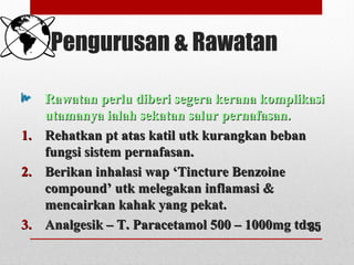 Pengurusan & Rawatan
Rawatan perlu diberi segera kerana komplikasiRawatan perlu diberi segera kerana komplikasi
utamanya ialah sekatan salur pernafasan.utamanya ialah sekatan salur pernafasan.
1.1. Rehatkan pt atas katil utk kurangkan bebanRehatkan pt atas katil utk kurangkan beban
fungsi sistem pernafasan.fungsi sistem pernafasan.
2.2. Berikan inhalasi wap ‘Tincture BenzoineBerikan inhalasi wap ‘Tincture Benzoine
compound’ utk melegakan inflamasi &compound’ utk melegakan inflamasi &
mencairkan kahak yang pekat.mencairkan kahak yang pekat.
3.3. Analgesik – T. Paracetamol 500 – 1000mg tds.Analgesik – T. Paracetamol 500 – 1000mg tds.35
 