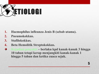 ETIOLOGI
1. Haemophilus infleunza Jenis B (sebab utama).
2. Pneumokokkus.
3. Stafilokokkus.
4. Beta Hemolitik Streptokokkus.
Kejadian penyakit – berlaku kpd kanak-kanak 3 hingga
10 tahun tetapi kerap menjangkiti kanak-kanak 1
hingga 5 tahun dan ketika cuaca sejuk.
5
 