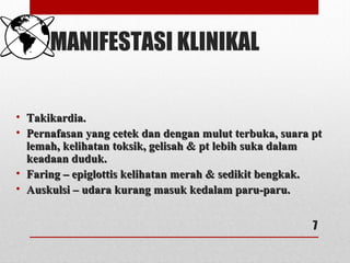 MANIFESTASI KLINIKAL
• Takikardia.Takikardia.
• Pernafasan yang cetek dan dengan mulut terbuka, suara ptPernafasan yang cetek dan dengan mulut terbuka, suara pt
lemah, kelihatan toksik, gelisah & pt lebih suka dalamlemah, kelihatan toksik, gelisah & pt lebih suka dalam
keadaan duduk.keadaan duduk.
• Faring – epiglottis kelihatan merah & sedikit bengkak.Faring – epiglottis kelihatan merah & sedikit bengkak.
• Auskulsi – udara kurang masuk kedalam paru-paru.Auskulsi – udara kurang masuk kedalam paru-paru.
7
 