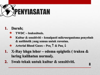 PENYIASATAN
1.1. Darah;Darah;
TWDC – leukositosis.TWDC – leukositosis.
Kultur & sensitiviti – kenalpasti mikroorganisma penyebabKultur & sensitiviti – kenalpasti mikroorganisma penyebab
& antibiotik yang semua untuk rawatan.& antibiotik yang semua untuk rawatan.
Arterial Blood Gases – PcoArterial Blood Gases – Pco22 ↑↑ & Pao& Pao22 ↓↓
1.1. X-Ray bhgn leher – edema epiglotis ( trakea &X-Ray bhgn leher – edema epiglotis ( trakea &
laring kalihatan normal).laring kalihatan normal).
2.2. Swab tekak untuk kultur & sensitiviti.Swab tekak untuk kultur & sensitiviti.
8
 