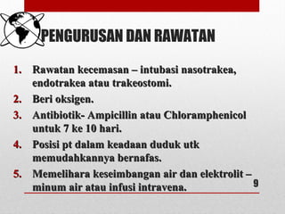 PENGURUSAN DAN RAWATAN
1.1. Rawatan kecemasan – intubasi nasotrakea,Rawatan kecemasan – intubasi nasotrakea,
endotrakea atau trakeostomi.endotrakea atau trakeostomi.
2.2. Beri oksigen.Beri oksigen.
3.3. Antibiotik- Ampicillin atau ChloramphenicolAntibiotik- Ampicillin atau Chloramphenicol
untuk 7 ke 10 hari.untuk 7 ke 10 hari.
4.4. Posisi pt dalam keadaan duduk utkPosisi pt dalam keadaan duduk utk
memudahkannya bernafas.memudahkannya bernafas.
5.5. Memelihara keseimbangan air dan elektrolit –Memelihara keseimbangan air dan elektrolit –
minum air atau infusi intravena.minum air atau infusi intravena. 9
 