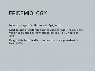 EPIDEMIOLOGY
Increased age of children with Epiglottitis
Median age of children prior to vaccine was 3 years, post
vaccination age has now increased to 6 to 12 years of
age
Epiglottitis historically is somewhat more prevalent in
boys (58%)
 