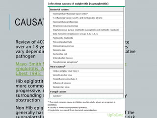 CAUSATIVE ORGANISM
Review of 407 cases of epiglottitis from a single state
over an 18 year period suggests that clinical features
vary depending upon whether or not Hib is the causative
pathogen
Mayo-Smith MF, Spinale JW, Donskey CJ, et al. Acute
epiglottitis. An 18-year experience in Rhode Island.
Chest 1995; 108:1640.
Hib epiglottitis is associated with ‘classic” features ,
more common in young children and is rapidly
progressive, involves epiglottis more than the
surrounding structures and has a high risk of airway
obstruction
Non Hib epiglottitis is more common in adults and
generally has a slower onset, greater involvement of the
 