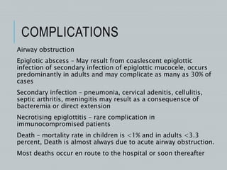 COMPLICATIONS
Airway obstruction
Epiglotic abscess – May result from coaslescent epiglottic
infection of secondary infection of epiglottic mucocele, occurs
predominantly in adults and may complicate as many as 30% of
cases
Secondary infection – pneumonia, cervical adenitis, cellulitis,
septic arthritis, meningitis may result as a consequensce of
bacteremia or direct extension
Necrotising epiglottitis – rare complication in
immunocompromised patients
Death – mortality rate in children is <1% and in adults <3.3
percent, Death is almost always due to acute airway obstruction.
Most deaths occur en route to the hospital or soon thereafter
 