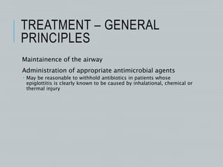TREATMENT – GENERAL
PRINCIPLES
Maintainence of the airway
Administration of appropriate antimicrobial agents
 May be reasonable to withhold antibiotics in patients whose
epiglottitis is clearly known to be caused by inhalational, chemical or
thermal injury
 