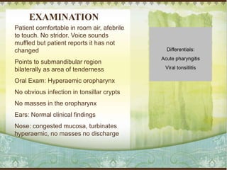 EXAMINATION
Patient comfortable in room air, afebrile
to touch. No stridor. Voice sounds
muffled but patient reports it has not
changed
Points to submandibular region
bilaterally as area of tenderness
Oral Exam: Hyperaemic oropharynx
No obvious infection in tonsillar crypts
No masses in the oropharynx
Ears: Normal clinical findings
Nose: congested mucosa, turbinates
hyperaemic, no masses no discharge
Differentials:
Acute pharyngitis
Viral tonsillitis
 
